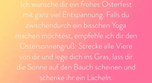 Frohes Osterfest! Genieße die Entspannung. Wenn du Yoga machen möchtest, strecke dich wie der Herr, der auferstanden ist, ins Gras und lass dir die Sonne auf den Bauch scheinen.